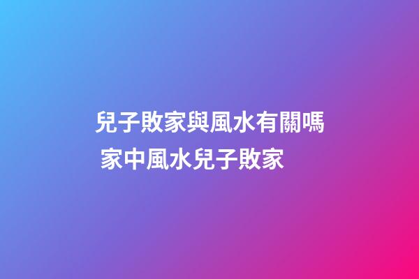 兒子敗家與風水有關嗎 家中風水兒子敗家